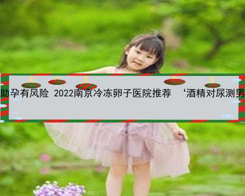 南京帮别人助孕有风险 2022南京冷冻卵子医院推荐 ‘酒精对尿测男女的图片’