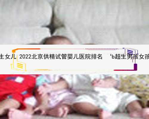 北京供卵生女儿 2022北京供精试管婴儿医院排名 ‘b超生男孩女孩的特征’