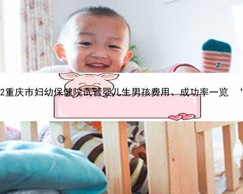 重庆最正规代孕中心 2022重庆市妇幼保健院试管婴儿生男孩费用、成功率一览
